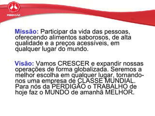 Missão:  Participar da vida das pessoas, oferecendo alimentos saborosos, de alta qualidade e a preços acessíveis, em qualquer lugar do mundo. Visão:  Vamos CRESCER e expandir nossas operações de forma globalizada. Seremos a melhor escolha em qualquer lugar, tornando-nos uma empresa de CLASSE MUNDIAL. Para nós da PERDIGÃO o TRABALHO de hoje faz o MUNDO de amanhã MELHOR. 