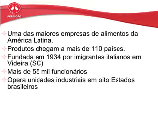 Uma das maiores empresas de alimentos da América Latina.  Produtos chegam a mais de 110 países. Fundada em 1934 por imigrantes italianos em Videira (SC)  Mais de 55 mil funcionários  Opera unidades industriais em oito Estados brasileiros  