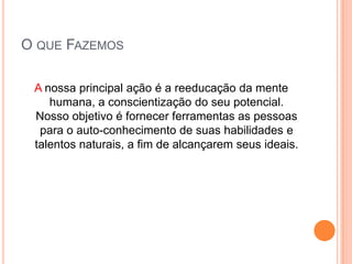 O que FazemosA nossa principal ação é a reeducação da mente humana, a conscientização do seu potencial. Nosso objetivo é fornecer ferramentas as pessoas para o auto-conhecimento de suas habilidades e talentos naturais, a fim de alcançarem seus ideais.