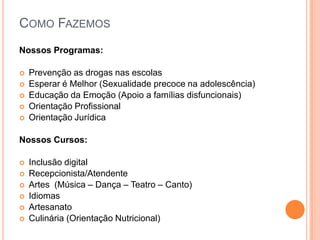 Como FazemosNossos Programas:Prevenção as drogas nas escolasEsperar é Melhor (Sexualidade precoce na adolescência)Educação da Emoção (Apoio a famílias disfuncionais)Orientação ProfissionalOrientação Jurídica Nossos Cursos:Inclusão digitalRecepcionista/AtendenteArtes  (Música – Dança – Teatro – Canto)IdiomasArtesanato Culinária (Orientação Nutricional)