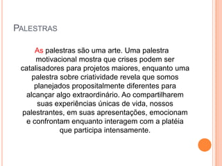 Palestras As palestras são uma arte. Uma palestra motivacional mostra que crises podem ser catalisadores para projetos maiores, enquanto uma palestra sobre criatividade revela que somos planejados propositalmente diferentes para alcançar algo extraordinário. Ao compartilharem suas experiências únicas de vida, nossos palestrantes, em suas apresentações, emocionam e confrontam enquanto interagem com a platéia que participa intensamente.