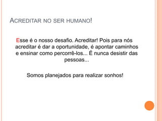 Acreditar no ser humano!Esse é o nosso desafio. Acreditar! Pois para nós acreditar é dar a oportunidade, é apontar caminhos e ensinar como percorrê-los... É nunca desistir das pessoas...  Somos planejados para realizar sonhos!