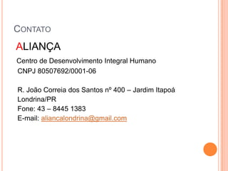 Contato ALIANÇA Centro de Desenvolvimento Integral HumanoCNPJ 80507692/0001-06    R. João Correia dos Santos nº 400 – Jardim Itapoá  Londrina/PR    Fone: 43 – 8445 1383 E-mail: aliancalondrina@gmail.com