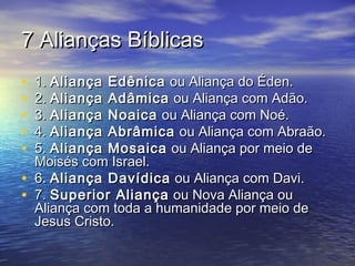 7 Alianças Bíblicas7 Alianças Bíblicas
• 1.1. Aliança EdênicaAliança Edênica ou Aliança do Éden.ou Aliança do Éden.
• 2.2. Aliança AdâmicaAliança Adâmica ou Aliança com Adão.ou Aliança com Adão.
• 3.3. Aliança NoaicaAliança Noaica ou Aliança com Noé.ou Aliança com Noé.
• 4.4. Aliança AbrâmicaAliança Abrâmica ou Aliança com Abraão.ou Aliança com Abraão.
• 5.5. Aliança MosaicaAliança Mosaica ou Aliança por meio deou Aliança por meio de
Moisés com Israel.Moisés com Israel.
• 6.6. Aliança DavídicaAliança Davídica ou Aliança com Davi.ou Aliança com Davi.
• 7.7. Superior AliançaSuperior Aliança ou Nova Aliança ouou Nova Aliança ou
Aliança com toda a humanidade por meio deAliança com toda a humanidade por meio de
Jesus Cristo.Jesus Cristo.
 