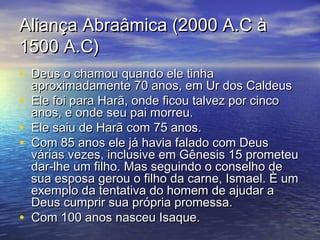 Aliança Abraâmica (2000 A.C àAliança Abraâmica (2000 A.C à
1500 A.C)1500 A.C)
• Deus o chamou quando ele tinhaDeus o chamou quando ele tinha
aproximadamente 70 anos, em Ur dos Caldeusaproximadamente 70 anos, em Ur dos Caldeus
• Ele foi para Harã, onde ficou talvez por cincoEle foi para Harã, onde ficou talvez por cinco
anos, e onde seu pai morreu.anos, e onde seu pai morreu.
• Ele saiu de Harã com 75 anos.Ele saiu de Harã com 75 anos.
• Com 85 anos ele já havia falado com DeusCom 85 anos ele já havia falado com Deus
várias vezes, inclusive em Gênesis 15 prometeuvárias vezes, inclusive em Gênesis 15 prometeu
dar-lhe um filho. Mas seguindo o conselho dedar-lhe um filho. Mas seguindo o conselho de
sua esposa gerou o filho da carne, Ismael. È umsua esposa gerou o filho da carne, Ismael. È um
exemplo da tentativa do homem de ajudar aexemplo da tentativa do homem de ajudar a
Deus cumprir sua própria promessa.Deus cumprir sua própria promessa.
• Com 100 anos nasceu Isaque.Com 100 anos nasceu Isaque.
 
