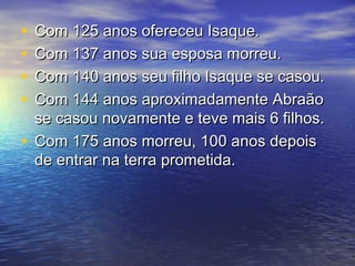 • Com 125 anos ofereceu Isaque.Com 125 anos ofereceu Isaque.
• Com 137 anos sua esposa morreu.Com 137 anos sua esposa morreu.
• Com 140 anos seu filho Isaque se casou.Com 140 anos seu filho Isaque se casou.
• Com 144 anos aproximadamente AbraãoCom 144 anos aproximadamente Abraão
se casou novamente e teve mais 6 filhos.se casou novamente e teve mais 6 filhos.
• Com 175 anos morreu, 100 anos depoisCom 175 anos morreu, 100 anos depois
de entrar na terra prometida.de entrar na terra prometida.
 