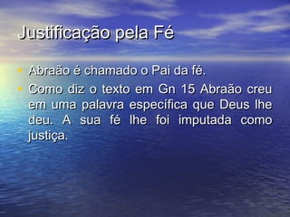 Justificação pela FéJustificação pela Fé
• Abraão é chamado o Pai da fé.Abraão é chamado o Pai da fé.
• Como diz o texto em Gn 15 Abraão creuComo diz o texto em Gn 15 Abraão creu
em uma palavra específica que Deus lheem uma palavra específica que Deus lhe
deu. A sua fé lhe foi imputada comodeu. A sua fé lhe foi imputada como
justiça.justiça.
 