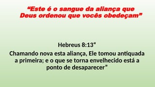 “Este é o sangue da aliança que
Deus ordenou que vocês obedeçam”
Hebreus 8:13“
Chamando nova esta aliança, Ele tomou antiquada
a primeira; e o que se torna envelhecido está a
ponto de desaparecer”
 