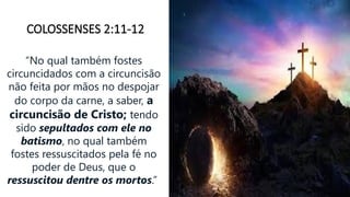 COLOSSENSES 2:11-12
“No qual também fostes
circuncidados com a circuncisão
não feita por mãos no despojar
do corpo da carne, a saber, a
circuncisão de Cristo; tendo
sido sepultados com ele no
batismo, no qual também
fostes ressuscitados pela fé no
poder de Deus, que o
ressuscitou dentre os mortos.”
 