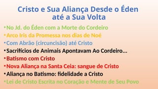 Cristo e Sua Aliança Desde o Éden
até a Sua Volta
•No Jd. do Éden com a Morte do Cordeiro
•Arco Iris da Promessa nos dias de Noé
•Com Abrão (circuncisão) até Cristo
•Sacrifícios de Animais Apontavam Ao Cordeiro...
•Batismo com Cristo
•Nova Aliança na Santa Ceia: sangue de Cristo
•Aliança no Batismo: fidelidade a Cristo
•Lei de Cristo Escrita no Coração e Mente de Seu Povo
 
