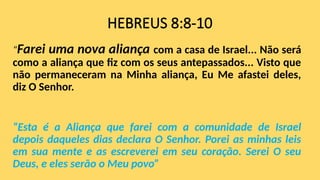 HEBREUS 8:8-10
“Farei uma nova aliança com a casa de Israel... Não será
como a aliança que fiz com os seus antepassados... Visto que
não permaneceram na Minha aliança, Eu Me afastei deles,
diz O Senhor.
“Esta é a Aliança que farei com a comunidade de Israel
depois daqueles dias declara O Senhor. Porei as minhas leis
em sua mente e as escreverei em seu coração. Serei O seu
Deus, e eles serão o Meu povo”
 