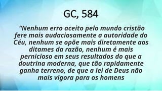 GC, 584
“Nenhum erro aceito pelo mundo cristão
fere mais audaciosamente a autoridade do
Céu, nenhum se opõe mais diretamente aos
ditames da razão, nenhum é mais
pernicioso em seus resultados do que a
doutrina moderna, que tão rapidamente
ganha terreno, de que a lei de Deus não
mais vigora para os homens
 
