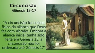 Circuncisão
Gênesis 15-17
“A circuncisão foi o sinal
físico da aliança que Deus
fez com Abraão. Embora a
aliança inicial tenha sido
feita em Gênesis 15, a
circuncisão não foi
ordenada até Gênesis 17”
 