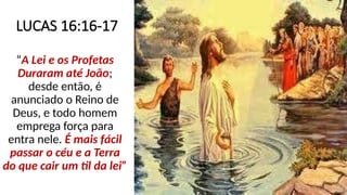 LUCAS 16:16-17
“A Lei e os Profetas
Duraram até João;
desde então, é
anunciado o Reino de
Deus, e todo homem
emprega força para
entra nele. É mais fácil
passar o céu e a Terra
do que cair um til da lei”
 