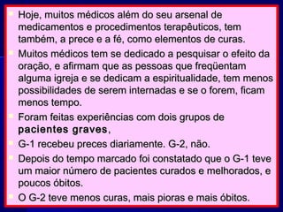  Hoje, muitos médicos além do seu arsenal deHoje, muitos médicos além do seu arsenal de
medicamentos e procedimentos terapêuticos, temmedicamentos e procedimentos terapêuticos, tem
também, a prece e a fé, como elementos de curas.também, a prece e a fé, como elementos de curas.
 Muitos médicos tem se dedicado a pesquisar o efeito daMuitos médicos tem se dedicado a pesquisar o efeito da
oração, e afirmam que as pessoas que freqüentamoração, e afirmam que as pessoas que freqüentam
alguma igreja e se dedicam a espiritualidade, tem menosalguma igreja e se dedicam a espiritualidade, tem menos
possibilidades de serem internadas e se o forem, ficampossibilidades de serem internadas e se o forem, ficam
menos tempo.menos tempo.
 Foram feitas experiências com dois grupos deForam feitas experiências com dois grupos de
pacientes gravespacientes graves ,,
 G-1 recebeu preces diariamente. G-2, não.G-1 recebeu preces diariamente. G-2, não.
 Depois do tempo marcado foi constatado que o G-1 teveDepois do tempo marcado foi constatado que o G-1 teve
um maior número de pacientes curados e melhorados, eum maior número de pacientes curados e melhorados, e
poucos óbitos.poucos óbitos.
 O G-2 teve menos curas, mais pioras e mais óbitos.O G-2 teve menos curas, mais pioras e mais óbitos.
 