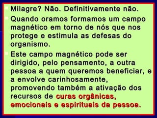  Milagre? Não. Definitivamente não.Milagre? Não. Definitivamente não.
 Quando oramos formamos um campoQuando oramos formamos um campo
magnético em torno de nós que nosmagnético em torno de nós que nos
protege e estimula as defesas doprotege e estimula as defesas do
organismo.organismo.
 Este campo magnético pode serEste campo magnético pode ser
dirigido, pelo pensamento, a outradirigido, pelo pensamento, a outra
pessoa a quem queremos beneficiar, epessoa a quem queremos beneficiar, e
a envolve carinhosamente,a envolve carinhosamente,
promovendo também a ativação dospromovendo também a ativação dos
recursos derecursos de curas orgânicas,curas orgânicas,
emocionais e espirituais da pessoa.emocionais e espirituais da pessoa.
 