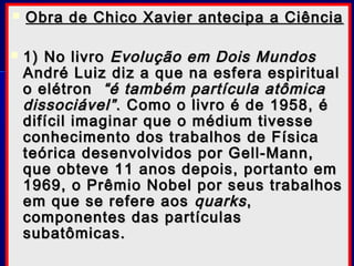  Obra de Chico Xavier antecipa a CiênciaObra de Chico Xavier antecipa a Ciência
 1) No livro1) No livro Evolução em Dois MundosEvolução em Dois Mundos
André Luiz diz a que na esfera espiritualAndré Luiz diz a que na esfera espiritual
o elétrono elétron “é também partícula atômica“é também partícula atômica
dissociável”dissociável”. Como o livro é de 1958, é. Como o livro é de 1958, é
difícil imaginar que o médium tivessedifícil imaginar que o médium tivesse
conhecimento dos trabalhos de Físicaconhecimento dos trabalhos de Física
teórica desenvolvidos por Gell-Mann,teórica desenvolvidos por Gell-Mann,
que obteve 11 anos depois, portanto emque obteve 11 anos depois, portanto em
1969, o Prêmio Nobel por seus trabalhos1969, o Prêmio Nobel por seus trabalhos
em que se refere aosem que se refere aos quarksquarks,,
componentes das partículascomponentes das partículas
subatômicas.subatômicas.
 