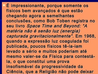  É impressionante, porque somente osÉ impressionante, porque somente os
físicos bem avançados é que estãofísicos bem avançados é que estão
chegando agora a semelhanteschegando agora a semelhantes
conclusões, como Bob Toben registra noconclusões, como Bob Toben registra no
seu livroseu livro Space Time and Beyond: “ASpace Time and Beyond: “A
matéria não é senão luz (energia)matéria não é senão luz (energia)
capturada gravitacionalmente”capturada gravitacionalmente” . Em 1968,. Em 1968,
quando a expressão luz coagulada foiquando a expressão luz coagulada foi
publicada, poucos físicos tê-la-iampublicada, poucos físicos tê-la-iam
levado a sério e muitos poderiam atélevado a sério e muitos poderiam até
mesmo valer-se da Física para contestá-mesmo valer-se da Física para contestá-
la, o que constitui uma provala, o que constitui uma prova
insofismável da progressividade dainsofismável da progressividade da
Ciência, que a Religião não pode deixarCiência, que a Religião não pode deixar
 
