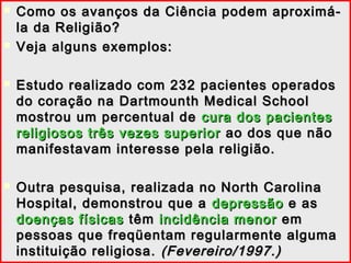  Como os avanços da Ciência podem aproximá-Como os avanços da Ciência podem aproximá-
la da Religião?la da Religião?
 Veja alguns exemplos:Veja alguns exemplos:
 Estudo realizado com 232 pacientes operadosEstudo realizado com 232 pacientes operados
do coração na Dartmounth Medical Schooldo coração na Dartmounth Medical School
mostrou um percentual demostrou um percentual de cura dos pacientescura dos pacientes
religiosos três vezes superiorreligiosos três vezes superior ao dos que nãoao dos que não
manifestavam interesse pela religião.manifestavam interesse pela religião.
 Outra pesquisa, realizada no North CarolinaOutra pesquisa, realizada no North Carolina
Hospital, demonstrou que aHospital, demonstrou que a depressãodepressão e ase as
doenças físicasdoenças físicas têmtêm incidência menorincidência menor emem
pessoas que freqüentam regularmente algumapessoas que freqüentam regularmente alguma
instituição religiosa.instituição religiosa. (Fevereiro/1997.)(Fevereiro/1997.)
 