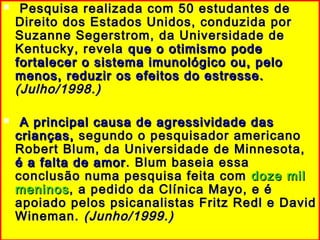  Pesquisa realizada com 50 estudantes dePesquisa realizada com 50 estudantes de
Direito dos Estados Unidos, conduzida porDireito dos Estados Unidos, conduzida por
Suzanne Segerstrom, da Universidade deSuzanne Segerstrom, da Universidade de
Kentucky, revelaKentucky, revela que o otimismo podeque o otimismo pode
fortalecer o sistema imunológico ou, pelofortalecer o sistema imunológico ou, pelo
menos, reduzir os efeitos do estresse.menos, reduzir os efeitos do estresse.
(Julho/1998.)(Julho/1998.)
 A principal causa de agressividade dasA principal causa de agressividade das
crianças,crianças, segundo o pesquisador americanosegundo o pesquisador americano
Robert Blum, da Universidade de Minnesota,Robert Blum, da Universidade de Minnesota,
é a falta de amoré a falta de amor . Blum baseia essa. Blum baseia essa
conclusão numa pesquisa feita comconclusão numa pesquisa feita com doze mildoze mil
meninosmeninos, a pedido da Clínica Mayo, e é, a pedido da Clínica Mayo, e é
apoiado pelos psicanalistas Fritz Redl e Davidapoiado pelos psicanalistas Fritz Redl e David
Wineman.Wineman. (Junho/1999.)(Junho/1999.)
 