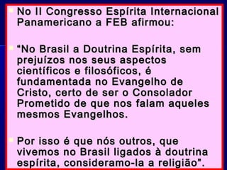  No II Congresso Espírita InternacionalNo II Congresso Espírita Internacional
Panamericano a FEB afirmou:Panamericano a FEB afirmou:
 ““No Brasil a Doutrina Espírita, semNo Brasil a Doutrina Espírita, sem
prejuízos nos seus aspectosprejuízos nos seus aspectos
científicos e filosóficos, écientíficos e filosóficos, é
fundamentada no Evangelho defundamentada no Evangelho de
Cristo, certo de ser o ConsoladorCristo, certo de ser o Consolador
Prometido de que nos falam aquelesPrometido de que nos falam aqueles
mesmos Evangelhos.mesmos Evangelhos.
 Por isso é que nós outros, quePor isso é que nós outros, que
vivemos no Brasil ligados à doutrinavivemos no Brasil ligados à doutrina
espírita, consideramo-la a religião”.espírita, consideramo-la a religião”.
 
