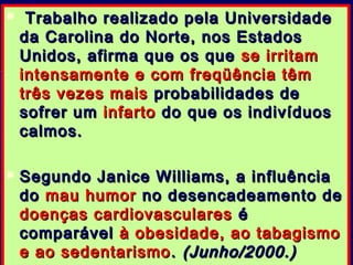  Trabalho realizado pela UniversidadeTrabalho realizado pela Universidade
da Carolina do Norte, nos Estadosda Carolina do Norte, nos Estados
Unidos, afirma que os queUnidos, afirma que os que se irritamse irritam
intensamente e com freqüência têmintensamente e com freqüência têm
trêstrês vezes maisvezes mais probabilidades deprobabilidades de
sofrer umsofrer um infartoinfarto do que os indivíduosdo que os indivíduos
calmos.calmos.
 Segundo Janice Williams, a influênciaSegundo Janice Williams, a influência
dodo mau humormau humor no desencadeamento deno desencadeamento de
doenças cardiovascularesdoenças cardiovasculares éé
comparávelcomparável à obesidade, ao tabagismoà obesidade, ao tabagismo
e ao sedentarismoe ao sedentarismo .. (Junho/2000.)(Junho/2000.)
 