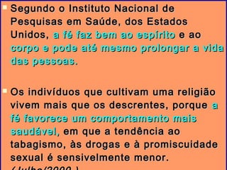  Segundo o Instituto Nacional deSegundo o Instituto Nacional de
Pesquisas em Saúde, dos EstadosPesquisas em Saúde, dos Estados
Unidos,Unidos, a fé faz bem ao espíritoa fé faz bem ao espírito e aoe ao
corpo e pode até mesmo prolongar a vidacorpo e pode até mesmo prolongar a vida
das pessoas.das pessoas.
 Os indivíduos que cultivam uma religiãoOs indivíduos que cultivam uma religião
vivem mais que os descrentes, porquevivem mais que os descrentes, porque aa
fé favorece um comportamento maisfé favorece um comportamento mais
saudável,saudável, em que a tendência aoem que a tendência ao
tabagismo, às drogas e à promiscuidadetabagismo, às drogas e à promiscuidade
sexual é sensivelmente menor.sexual é sensivelmente menor.
 
