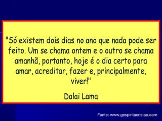 "Só existem dois dias no ano que nada pode ser
feito. Um se chama ontem e o outro se chama
amanhã, portanto, hoje é o dia certo para
amar, acreditar, fazer e, principalmente,
viver!"
Dalai Lama
Fonte: www.gespiritacristao.com
 