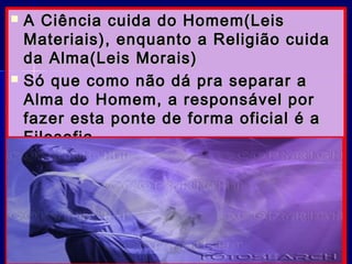  A Ciência cuida do Homem(LeisA Ciência cuida do Homem(Leis
Materiais), enquanto a Religião cuidaMateriais), enquanto a Religião cuida
da Alma(Leis Morais)da Alma(Leis Morais)
 Só que como não dá pra separar aSó que como não dá pra separar a
Alma do Homem, a responsável porAlma do Homem, a responsável por
fazer esta ponte de forma oficial é afazer esta ponte de forma oficial é a
Filosofia.Filosofia.
 Texto encontrado num site científico.Texto encontrado num site científico.
 