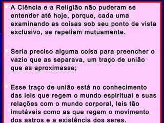  A Ciência e a Religião não puderam seA Ciência e a Religião não puderam se
entender até hoje, porque, cada umaentender até hoje, porque, cada uma
examinando as coisas sob seu ponto de vistaexaminando as coisas sob seu ponto de vista
exclusivo, se repeliam mutuamente.exclusivo, se repeliam mutuamente.
 Seria preciso alguma coisa para preencher oSeria preciso alguma coisa para preencher o
vazio que as separava, um traço de uniãovazio que as separava, um traço de união
que as aproximasse;que as aproximasse;
 Esse traço de união está no conhecimentoEsse traço de união está no conhecimento
das leis que regem o mundo espiritual e suasdas leis que regem o mundo espiritual e suas
relações com o mundo corporal, leis tãorelações com o mundo corporal, leis tão
imutáveis como as que regem o movimentoimutáveis como as que regem o movimento
dos astros e a existência dos seres.dos astros e a existência dos seres.
 