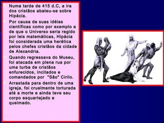  Numa tarde de 415 d.C, a iraNuma tarde de 415 d.C, a ira
dos cristãos abateu-se sobredos cristãos abateu-se sobre
Hipácia.Hipácia.
 Por causa de suas idéiasPor causa de suas idéias
científicas como por exemplo acientíficas como por exemplo a
de que o Universo seria regidode que o Universo seria regido
por leis matemáticas, Hipáciapor leis matemáticas, Hipácia
foi considerada uma heréticafoi considerada uma herética
pelos chefes cristãos da cidadepelos chefes cristãos da cidade
de Alexandria.de Alexandria.
 Quando regressava do Museu,Quando regressava do Museu,
foi atacada em plena rua porfoi atacada em plena rua por
uma turba de cristãosuma turba de cristãos
enfurecidos, incitados eenfurecidos, incitados e
comandados por "São" Cirilo.comandados por "São" Cirilo.
 Arrastada para dentro de umaArrastada para dentro de uma
igreja, foi cruelmente torturadaigreja, foi cruelmente torturada
até a morte e ainda teve seuaté a morte e ainda teve seu
corpo esquartejado ecorpo esquartejado e
queimado.queimado.
 