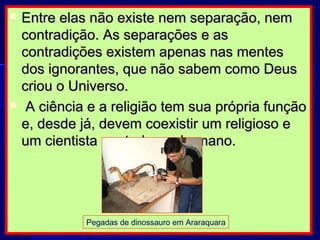  Entre elas não existe nem separação, nemEntre elas não existe nem separação, nem
contradição. As separações e ascontradição. As separações e as
contradições existem apenas nas mentescontradições existem apenas nas mentes
dos ignorantes, que não sabem como Deusdos ignorantes, que não sabem como Deus
criou o Universo.criou o Universo.
 A ciência e a religião tem sua própria funçãoA ciência e a religião tem sua própria função
e, desde já, devem coexistir um religioso ee, desde já, devem coexistir um religioso e
um cientista em todo ser humano.um cientista em todo ser humano.
Pegadas de dinossauro em Araraquara
 