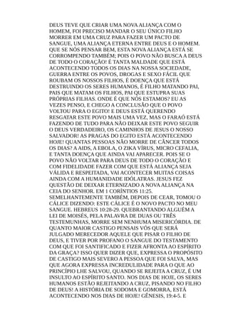 DEUS TEVE QUE CRIAR UMA NOVAALIANÇA COM O
HOMEM, FOI PRECISO MANDAR O SEU ÚNICO FILHO
MORRER EM UMA CRUZ PARA FAZER UM PACTO DE
SANGUE, UMAALIANÇA ETERNA ENTRE DEUS E O HOMEM.
QUE SE NÓS PENSAR BEM, ESTA NOVAALIANÇA ESTÁ SE
CORROMPENDO TAMBÉM; POIS O POVO NÃO BUSCAA DEUS
DE TODO O CORAÇÃO! É TANTA MALDADE QUE ESTÁ
ACONTECENDO TODOS OS DIAS NA NOSSA SOCIEDADE,
GUERRA ENTRE OS POVOS, DROGAS E SEXO FÁCIL QUE
ROUBAM OS NOSSOS FILHOS, É DOENÇA QUE ESTÁ
DESTRUINDO OS SERES HUMANOS, É FILHO MATANDO PAI,
PAIS QUE MATAM OS FILHOS, PAI QUE ESTUPRA SUAS
PRÓPRIAS FILHAS. ONDE É QUE NÓS ESTAMOS? EU AS
VEZES PENSO, E CHEGO A CONCLUSÃO QUE O POVO
VOLTOU PARA O EGITO! E DEUS ESTÁ QUERENDO
RESGATAR ESTE POVO MAIS UMA VEZ, MAS O FARAÓ ESTÁ
FAZENDO DE TUDO PARA NÃO DEIXAR ESTE POVO SEGUIR
O DEUS VERDADEIRO, OS CAMINHOS DE JESUS O NOSSO
SALVADOR! AS PRAGAS DO EGITO ESTÁ ACONTECENDO
HOJE! QUANTAS PESSOAS NÃO MORRE DE CÂNCER TODOS
OS DIAS? AAIDS, A EBOLA, O ZIKA VÍRUS, MICRO CEFALIA,
E TANTA DOENÇA QUE AINDA VAI APARECER. POIS SE O
POVO NÃO VOLTAR PARA DEUS DE TODO O CORAÇÃO E
COM FIDELIDADE FAZER COM QUE ESTÁ ALIANÇA SEJA
VÁLIDA E RESPEITADA, VAI ACONTECER MUITAS COISAS
AINDA COM A HUMANIDADE IDÓLATRAS. JESUS FEZ
QUESTÃO DE DEIXAR ETERNIZADO A NOVAALIANÇA NA
CEIA DO SENHOR. EM 1 CORÍNTIOS 11:25.
SEMELHANTEMENTE TAMBÉM, DEPOIS DE CEAR, TOMOU O
CÁLICE DIZENDO: ESTE CÁLICE É O NOVO PACTO NO MEU
SANGUE. HEBREUS 10:28-29. QUEBRANTANDO ALGUÉM A
LEI DE MOISÉS, PELA PALAVRA DE DUAS OU TRÊS
TESTEMUNHAS, MORRE SEM NENHUMA MISERICÓRDIA. DE
QUANTO MAIOR CASTIGO PENSAIS VÓS QUE SERÁ
JULGADO MERECEDOR AQUELE QUE PISAR O FILHO DE
DEUS, E TIVER POR PROFANO O SANGUE DO TESTAMENTO
COM QUE FOI SANTIFICADO E FIZER AFRONTAAO ESPÍRITO
DA GRAÇA? ISSO QUER DIZER QUE, EXPRESSA O PROPÓSITO
DE CASTIGO MAIS SEVERO A PESSOA QUE FOI SALVA, MAS
QUE AGORA EXPRESSA INCREDULIDADE PARA O QUE AO
PRINCÍPIO LHE SALVOU, QUANDO SE REJEITAA CRUZ, É UM
INSULTO AO ESPÍRITO SANTO. NOS DIAS DE HOJE, OS SERES
HUMANOS ESTÃO REJEITANDO A CRUZ, PISANDO NO FILHO
DE DEUS! A HISTÓRIA DE SODOMA E GOMORRA, ESTÁ
ACONTECENDO NOS DIAS DE HOJE! GÊNESIS, 19:4-5. E
 