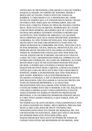 ANTES QUE SE DEITASSEM, CERCARAM A CASA OS VARÕES
DAQUELA CIDADE, OS VARÕES DE SODOMA, DESDE O
MOÇO ATÉ AO VELHO; TODO O POVO DE TODOS OS
BAIRROS. E CHEGARAM A LÓ, E DISSERAM-LHE: ONDE
ESTÃO OS VARÕES QUE A TI VIERAM NESTA NOITE? TRAZE-
OS FORAA NÓS, PARA QUE OS CONHEÇAMOS. ERA UM
POVO QUE COMETIA TODOS OS TIPOS DE INJURIA CONTRA
DEUS. HOJE ESTÁ IGUALMENTE, HOMEM QUE SE CASAM
COM OUTROS HOMENS, MULHERES QUE SE CASAM COM
OUTRAS MULHERES! ESTAMOS VIVENDO O MESMO QUE
ACONTECEU NOS TEMPOS DE ABRAÃO E LÓ, QUANDO
DEUS ORDENOU QUE SEUS ANJOS DESTRUÍSSE SODOMA E
GOMORRA, EU NÃO TENHO DÚVIDA QUE, NÃO DEMORA
MUITO DEUS VAI DAR UMA RESPOSTAA TUDO ISSO. OS
SERES HUMANOS SE CORROMPE EM TUDO, TROCAM A SUA
FÉ POR DINHEIRO, VÍCIOS, DROGAS, PROSTITUIÇÃO, ETC. O
PRÍNCIPE DESTE MUNDO ESTÁ SEGANDO AS PESSOAS,
TODOS SE VENDEM POR COISAS QUE NÃO TEM NEM UM
VALOR, ESQUECEM DE SI MESMO, JOGAM SUAS VIDA NA
LAMA! NO LIXO, ABANDONAM FAMÍLIAS, EMPREGOS E SE
ENTREGAM A PERDIÇÃO. NO LIVRO DE JEREMIAS, ILUSTRA
MUITO BEM O QUE OS NECESSITADOS PASSAM NOS DIAS
DE HOJE, O PODER QUE GOVERNA O NOSSO MUNDO,
ESQUECEM DO POVO MAIS CARENTE, A DESIGUALDADE É
TANTA QUE A IRA DE DEUS ESTÁ PRA VIM O MAIS BREVE
POSSÍVEL SOBRE A HUMANIDADE QUE NÃO TEM MAIS O
QUE FAZER. JEREMIAS 5:28-31.ENGORDARAM-SE E
FICARAM LUSTROSOS, E ATÉ ULTRAPASSARAM OS FEITOS
DOS MALIGNOS; NÃO JULGARAM A CAUSA DO ÓRFÃO; EM
TUDO SE FIZERAM PRÓSPEROS, E A CAUSA DOS
NECESSITADOS NÃO JULGARAM. NÃO TENHO EU QUE
CASTIGAR SOBRE ISTO? DIZ O SENHOR; E DE TAL NAÇÃO SE
VINGARIAA MINHAALMA? COISA ESPANTOSA E FEIA SE
ANDA FAZENDO NA TERRA OS PROFETAS PROFETIZAM
MENTIRAS, E OS SACERDOTES DOMINAM ATRAVÉS DELES;
E O MEU POVO ASSIM O DESEJA; O QUE FAREIS, POIS, AO
FIM DISTO?
NO VERSÍCULO 30, ESTÁ ESCRITO, COISA ESPANTOSA E FEIA
SE ANDA FAZENDO NA TERRA. MEUS IRMÃOS, PRECISA SER
MAIS CLARO A PALAVRA DE DEUS? TIVEMOS UMA
TRAGÉDIA ESTES DIAS NA CIDADE DE MARIANA, MG. FOI
UM DESASTRE DA NATUREZA, SERÁ QUE NÃO É UM AVISO
DO SENHOR PARA ESTE POVO IDÓLATRA, QUE
ESQUECERAM QUE DEUS ESTÁ NO PODER DE TODAS AS
COISAS? ISTO ESTOU ME REFERINDO SÓ NO BRASIL, SEM
 
