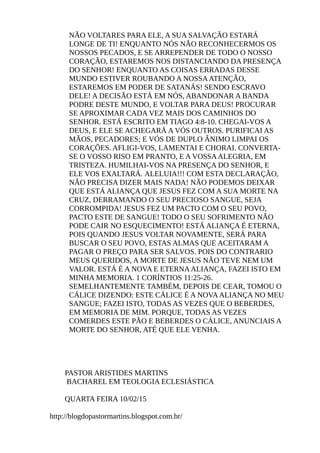 NÃO VOLTARES PARA ELE, A SUA SALVAÇÃO ESTARÁ
LONGE DE TI! ENQUANTO NÓS NÃO RECONHECERMOS OS
NOSSOS PECADOS, E SE ARREPENDER DE TODO O NOSSO
CORAÇÃO, ESTAREMOS NOS DISTANCIANDO DA PRESENÇA
DO SENHOR! ENQUANTO AS COISAS ERRADAS DESSE
MUNDO ESTIVER ROUBANDO A NOSSAATENÇÃO,
ESTAREMOS EM PODER DE SATANÁS! SENDO ESCRAVO
DELE! A DECISÃO ESTÁ EM NÓS, ABANDONAR A BANDA
PODRE DESTE MUNDO, E VOLTAR PARA DEUS! PROCURAR
SE APROXIMAR CADA VEZ MAIS DOS CAMINHOS DO
SENHOR. ESTÁ ESCRITO EM TIAGO 4:8-10. CHEGAI-VOS A
DEUS, E ELE SE ACHEGARÁ A VÓS OUTROS. PURIFICAI AS
MÃOS, PECADORES; E VÓS DE DUPLO ÂNIMO LIMPAI OS
CORAÇÕES. AFLIGI-VOS, LAMENTAI E CHORAI. CONVERTA-
SE O VOSSO RISO EM PRANTO, E A VOSSAALEGRIA, EM
TRISTEZA. HUMILHAI-VOS NA PRESENÇA DO SENHOR, E
ELE VOS EXALTARÁ. ALELUIA!!! COM ESTA DECLARAÇÃO,
NÃO PRECISA DIZER MAIS NADA! NÃO PODEMOS DEIXAR
QUE ESTÁ ALIANÇA QUE JESUS FEZ COM A SUA MORTE NA
CRUZ, DERRAMANDO O SEU PRECIOSO SANGUE, SEJA
CORROMPIDA! JESUS FEZ UM PACTO COM O SEU POVO,
PACTO ESTE DE SANGUE! TODO O SEU SOFRIMENTO NÃO
PODE CAIR NO ESQUECIMENTO! ESTÁ ALIANÇA É ETERNA,
POIS QUANDO JESUS VOLTAR NOVAMENTE, SERÁ PARA
BUSCAR O SEU POVO, ESTAS ALMAS QUE ACEITARAM A
PAGAR O PREÇO PARA SER SALVOS. POIS DO CONTRARIO
MEUS QUERIDOS, A MORTE DE JESUS NÃO TEVE NEM UM
VALOR. ESTÁ É A NOVA E ETERNAALIANÇA, FAZEI ISTO EM
MINHA MEMORIA. 1 CORÍNTIOS 11:25-26.
SEMELHANTEMENTE TAMBÉM, DEPOIS DE CEAR, TOMOU O
CÁLICE DIZENDO: ESTE CÁLICE É A NOVAALIANÇA NO MEU
SANGUE; FAZEI ISTO, TODAS AS VEZES QUE O BEBERDES,
EM MEMORIA DE MIM. PORQUE, TODAS AS VEZES
COMERDES ESTE PÃO E BEBERDES O CÁLICE, ANUNCIAIS A
MORTE DO SENHOR, ATÉ QUE ELE VENHA.
PASTOR ARISTIDES MARTINS
BACHAREL EM TEOLOGIA ECLESIÁSTICA
QUARTA FEIRA 10/02/15
http://blogdopastormartins.blogspot.com.br/
 