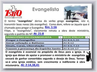 Evangelista
25/01/2015 10
O termo "evangelista" deriva do verbo grego euangelizo, isto é,
transmitir boas novas (do evangelho). Como dom, refere-se àquele que é
chamado para pregar o Evangelho.
Filipe, o “evangelista”, claramente retrata a obra deste ministério,
segundo o padrão do NT. At: 21:8
Rm: 1:16
O evangelista é essencial no propósito de Deus para a igreja. A
igreja que deixar de apoiar e promover o ministério de evangelista
cessará de ganhar convertidos segundo o desejo de Deus. Tornar-
se-á uma igreja estática, sem crescimento e indiferente à obra
missionária. At: 2:14,38,41
 