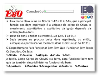 Conclusão
 Fica muito claro, à luz de 1Co 12:1-12 e Ef 4:7-16, que a principal
função dos dons espirituais é a unidade do corpo de Cristo, o
crescimento quantitativo e qualitativo da Igreja depende da
utilização dos dons.
 Deus da dons a todos os crentes (1Co 12:7, 1 Co 3:1).
 Sede zelosos na procura pelos dons espirituais, ou então,
esforçai-vos por buscar os melhores dons espirituais (1Co 12:31).
O Corpo Humano Para Funcionar Bem Tem Que Funcionar Bem Todos
Os Sentidos, Ou Seja:
1-Olfato 2-Paladar 3-Aldição 4-Visão 5-Tato
A Igreja, Como Corpo De CRISTO Na Terra, para funcionar bem tem
que ter também cinco Ministérios funcionando bem:
1-Apóstolos 2-Profetas 3-Evangelistas 4-Pastores 5-Mestres
 