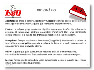 DICIONÁRIO
25/01/2015 16
Apóstolo: No grego a palavra Apostellein”Apóstolo” significa aquele que é enviado,
mensageiro ou embaixador. Aquele que representa a quem o enviou..
Profeta: a palavra grega prophetes, significa aquele que ‘expõe, fala sobre certo
assunto’. O substantivo abstrato propheteie (‘profecia’) têm uma significação
correspondente. ii. o estado dos profetas ao receberem a sua mensagem.
Evangelista: É o que proclama as boas novas(Euaggélion). Obedecendo a ordem de
Jesus Cristo, o evangelista anuncia a palavra de Deus ao mundo apresentando o
único caminho para a salvação eterna.
Pastor: Aquele que guia, cuida, trata o rebanho local, vê além do rebanho.
Para cuidar de um rebanho é necessário ver além do que as ovelhas enxergam.
Mestre: Pessoa muito entendida sobre determinado assunto, Aquele que ensina,
dirige, guia o aprendizado, professor.
 