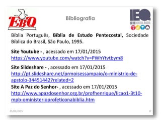 25/01/2015 17
Bibliografia
Bíblia Português, Bíblia de Estudo Pentecostal, Sociedade
Bíblica do Brasil, São Paulo, 1995.
Site Youtube - , acessado em 17/01/2015
https://www.youtube.com/watch?v=PWhYtvtbym8
Site Slideshare - , acessado em 17/01/2015
http://pt.slideshare.net/prmoisessampaio/o-ministrio-de-
apstolo-34451442?related=2
Site A Paz do Senhor- , acessado em 17/01/2015
http://www.apazdosenhor.org.br/profhenrique/licao1-3t10-
mpb-oministerioprofeticonabiblia.htm
 