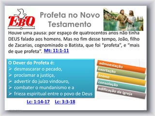 Profeta no Novo
Testamento
25/01/2015 9
Houve uma pausa: por espaço de quatrocentos anos não tinha
DEUS falado aos homens. Mas no fim desse tempo, João, filho
de Zacarias, cognominado o Batista, que foi “profeta”, e “mais
de que profeta”. Mt: 11:1-11
O Dever do Profeta é:
 desmascarar o pecado,
 proclamar a justiça,
 advertir do juízo vindouro,
 combater o mundanismo e a
 frieza espiritual entre o povo de Deus
Lc: 3:3-18Lc: 1:14-17
 