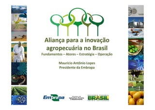 Aliança para a inovação
agropecuária no Brasil
Fundamentos – Atores – Estratégia – OperaçãoFundamentos – Atores – Estratégia – Operação
Maurício Antônio Lopes
Presidente da Embrapa
 
