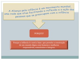 PORQUE?
Porque a infância é e será a base que permite a construção
de um mundo digno com homens e mulheres
responsáveis, conscientes e íntegros.
 