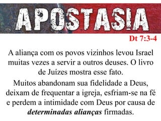 A aliança com os povos vizinhos levou Israel
muitas vezes a servir a outros deuses. O livro
de Juízes mostra esse fato.
Muitos abandonam sua fidelidade a Deus,
deixam de frequentar a igreja, esfriam-se na fé
e perdem a intimidade com Deus por causa de
determinadas alianças firmadas.
Dt 7:3-4
 