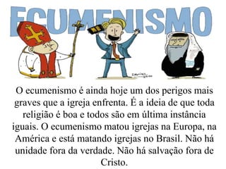 O ecumenismo é ainda hoje um dos perigos mais
graves que a igreja enfrenta. É a ideia de que toda
religião é boa e todos são em última instância
iguais. O ecumenismo matou igrejas na Europa, na
América e está matando igrejas no Brasil. Não há
unidade fora da verdade. Não há salvação fora de
Cristo.
 