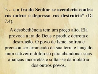 “… e a ira do Senhor se acenderia contra
vós outros e depressa vos destruiria” (Dt
7.4).
A desobediência tem um preço alto. Ela
provoca a ira de Deus e produz derrota e
destruição. O povo de Israel sofreu e
precisou ser arrancado da sua terra e lançado
num cativeiro doloroso para abandonar suas
alianças incorretas e soltar-se da idolatria
dos outros povos.
 