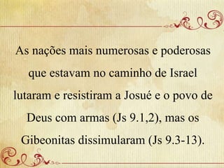 As nações mais numerosas e poderosas
que estavam no caminho de Israel
lutaram e resistiram a Josué e o povo de
Deus com armas (Js 9.1,2), mas os
Gibeonitas dissimularam (Js 9.3-13).
 
