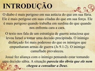 O diabo é mais perigoso em sua astúcia do que em sua fúria.
Ele é mais perigoso em suas ciladas do que em sua força. Ele
é mais perigoso quando trabalha em surdina do que quando
nos enfrenta cara a cara.
O texto nos fala de um estratégia de guerra astuciosa que
levou Israel a tomar uma decisão precipitada. O inimigo
disfarçado foi mais poderoso do que os inimigos que
empunharam armas de guerra (Js 9.1-2). O inimigo
camuflado prevaleceu.
Josué fez aliança com o inimigo pensando estar tomando
uma decisão sábia. A situação parecia tão óbvia que ele nem
chegou a consultar a Deus.
INTRODUÇÃO
 