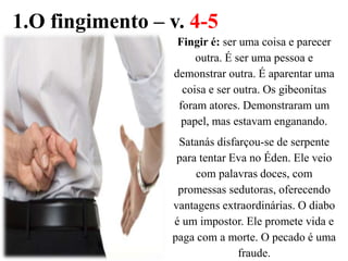 1.O fingimento – v. 4-5
Fingir é: ser uma coisa e parecer
outra. É ser uma pessoa e
demonstrar outra. É aparentar uma
coisa e ser outra. Os gibeonitas
foram atores. Demonstraram um
papel, mas estavam enganando.
Satanás disfarçou-se de serpente
para tentar Eva no Éden. Ele veio
com palavras doces, com
promessas sedutoras, oferecendo
vantagens extraordinárias. O diabo
é um impostor. Ele promete vida e
paga com a morte. O pecado é uma
fraude.
 