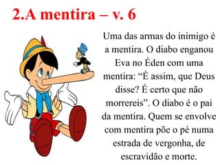 Uma das armas do inimigo é
a mentira. O diabo enganou
Eva no Éden com uma
mentira: “É assim, que Deus
disse? É certo que não
morrereis”. O diabo é o pai
da mentira. Quem se envolve
com mentira põe o pé numa
estrada de vergonha, de
escravidão e morte.
2.A mentira – v. 6
 