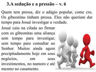 Quem tem pressa, diz o adágio popular, come cru.
Os gibeonitas tinham pressa. Eles não queriam dar
tempo para Josué investigar a verdade.
3.A sedução e a pressão – v. 6
Josué caiu na cilada ao firmar
com os gibeonitas uma aliança
sem tempo para investigar,
sem tempo para consultar ao
Senhor. Muitos ainda agem
precipitadamente hoje em seus
negócios, em seus
investimentos, no namoro e até
mesmo no casamento.
 